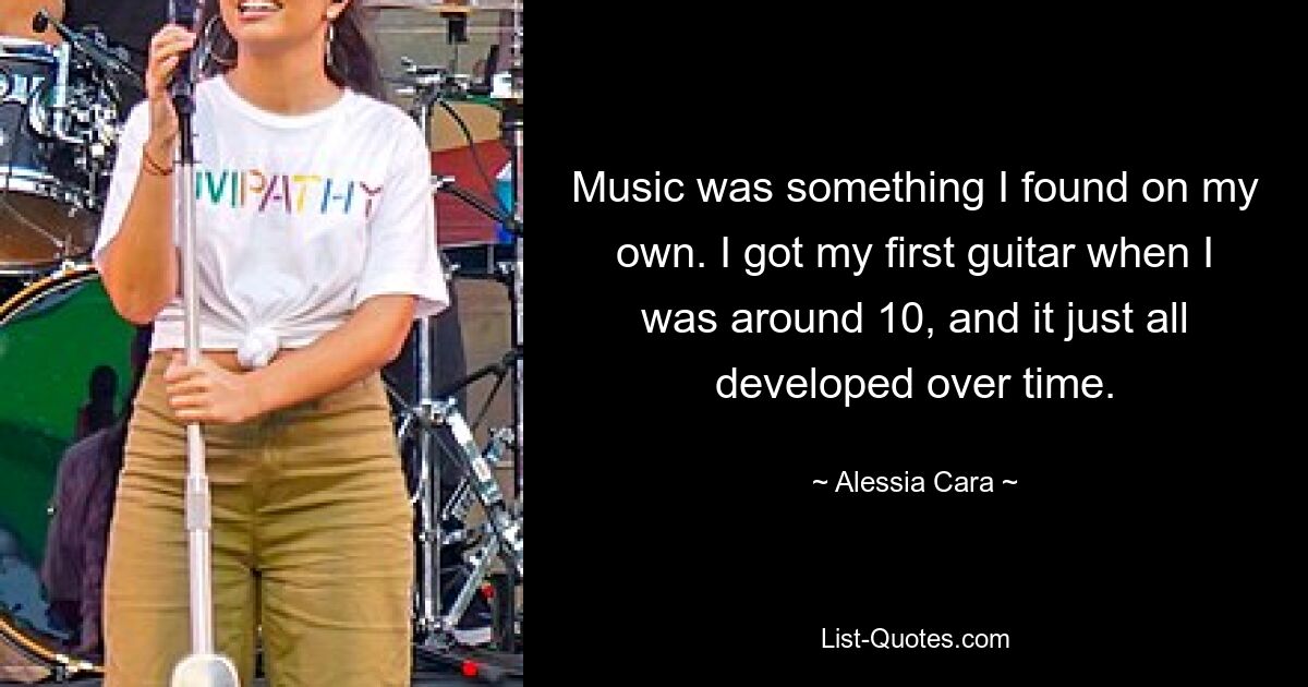 Music was something I found on my own. I got my first guitar when I was around 10, and it just all developed over time. — © Alessia Cara