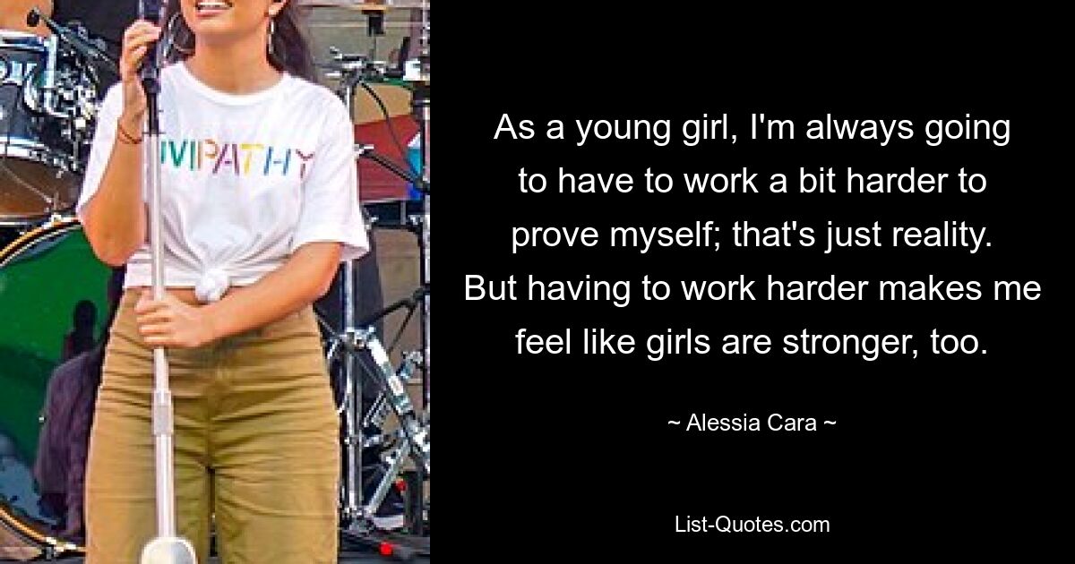 As a young girl, I'm always going to have to work a bit harder to prove myself; that's just reality. But having to work harder makes me feel like girls are stronger, too. — © Alessia Cara