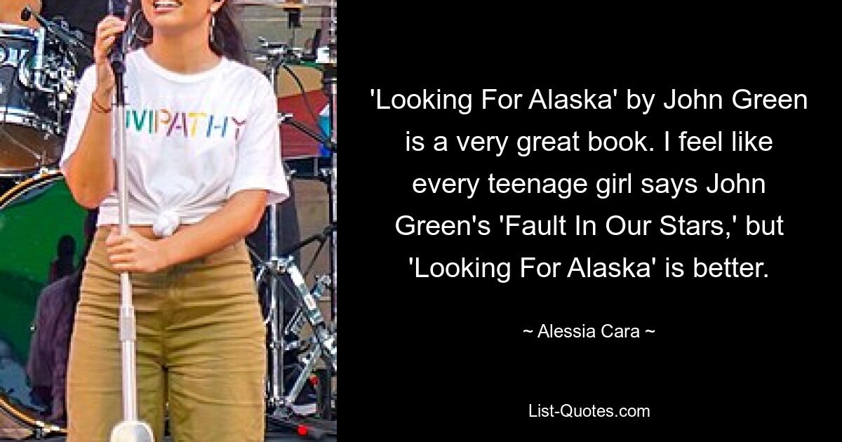 'Looking For Alaska' by John Green is a very great book. I feel like every teenage girl says John Green's 'Fault In Our Stars,' but 'Looking For Alaska' is better. — © Alessia Cara