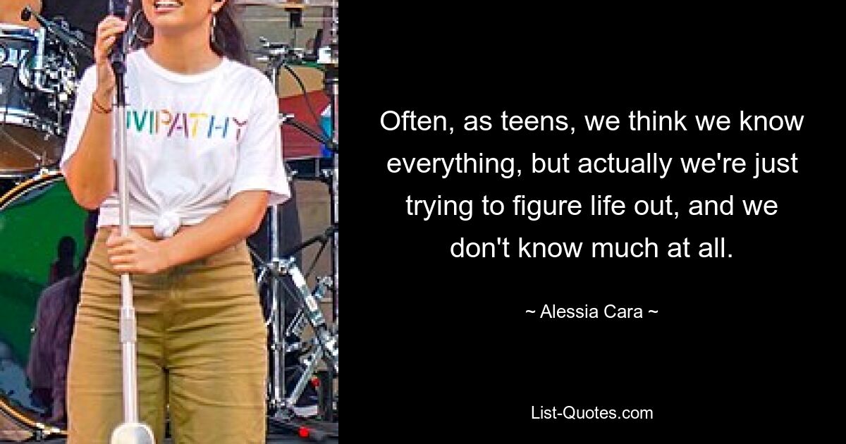 Often, as teens, we think we know everything, but actually we're just trying to figure life out, and we don't know much at all. — © Alessia Cara