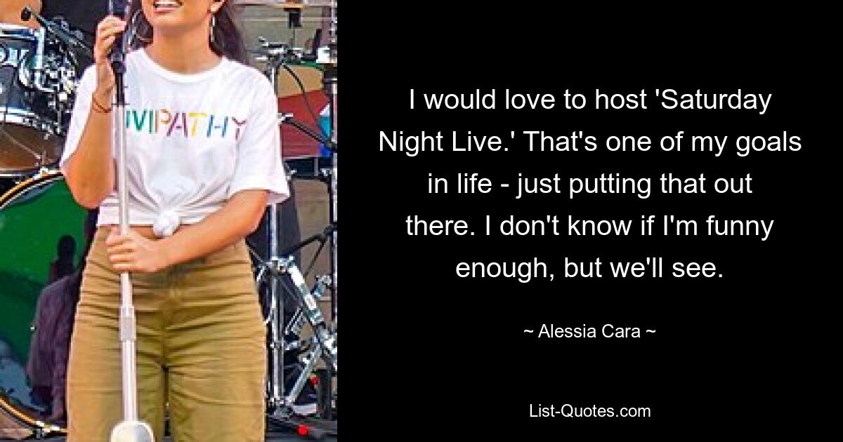 I would love to host 'Saturday Night Live.' That's one of my goals in life - just putting that out there. I don't know if I'm funny enough, but we'll see. — © Alessia Cara