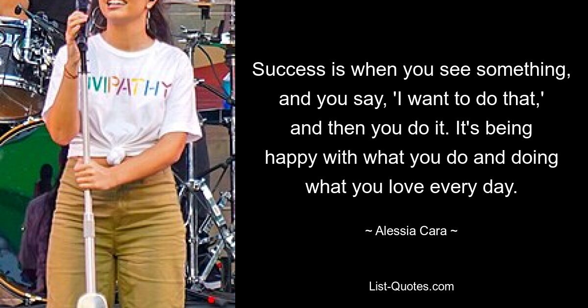 Success is when you see something, and you say, 'I want to do that,' and then you do it. It's being happy with what you do and doing what you love every day. — © Alessia Cara