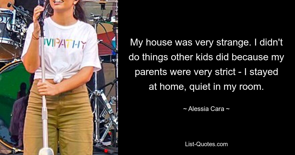 My house was very strange. I didn't do things other kids did because my parents were very strict - I stayed at home, quiet in my room. — © Alessia Cara