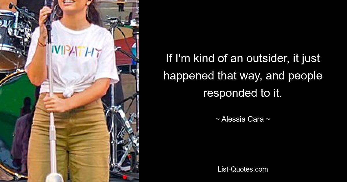 If I'm kind of an outsider, it just happened that way, and people responded to it. — © Alessia Cara