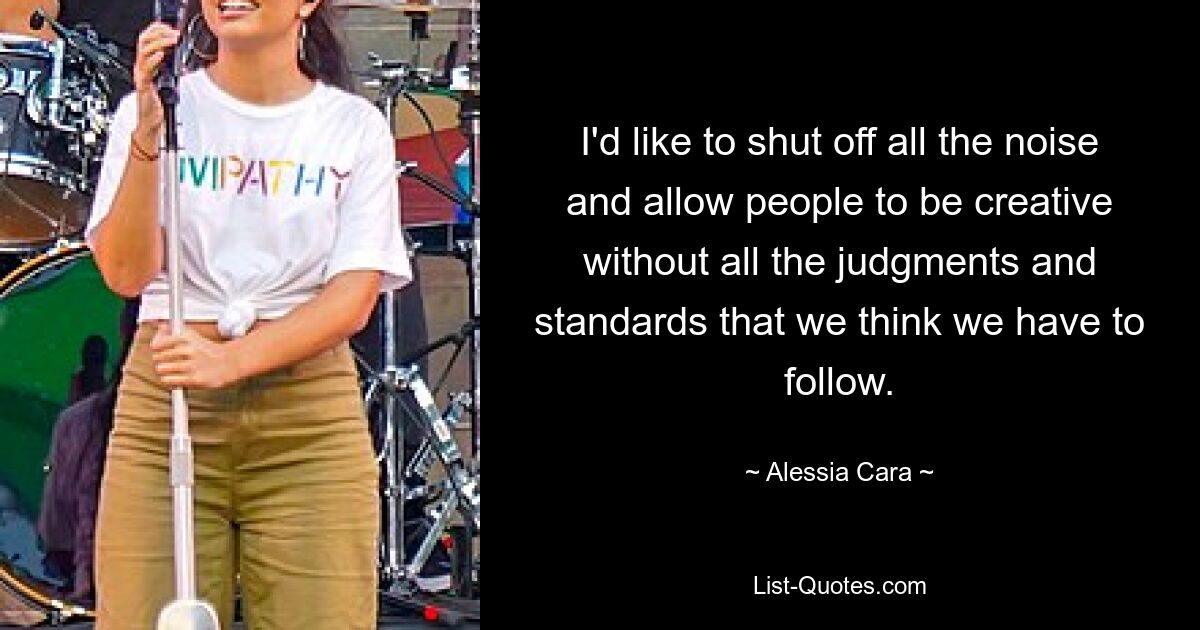 I'd like to shut off all the noise and allow people to be creative without all the judgments and standards that we think we have to follow. — © Alessia Cara