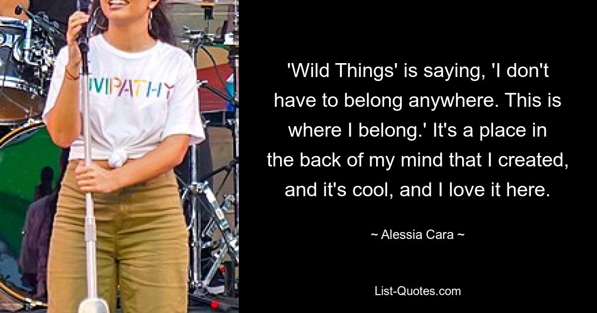 'Wild Things' is saying, 'I don't have to belong anywhere. This is where I belong.' It's a place in the back of my mind that I created, and it's cool, and I love it here. — © Alessia Cara