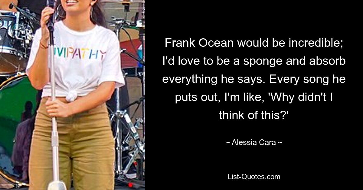 Frank Ocean would be incredible; I'd love to be a sponge and absorb everything he says. Every song he puts out, I'm like, 'Why didn't I think of this?' — © Alessia Cara