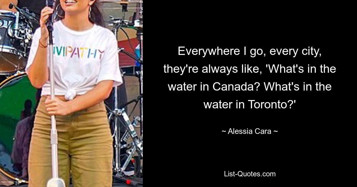 Everywhere I go, every city, they're always like, 'What's in the water in Canada? What's in the water in Toronto?' — © Alessia Cara