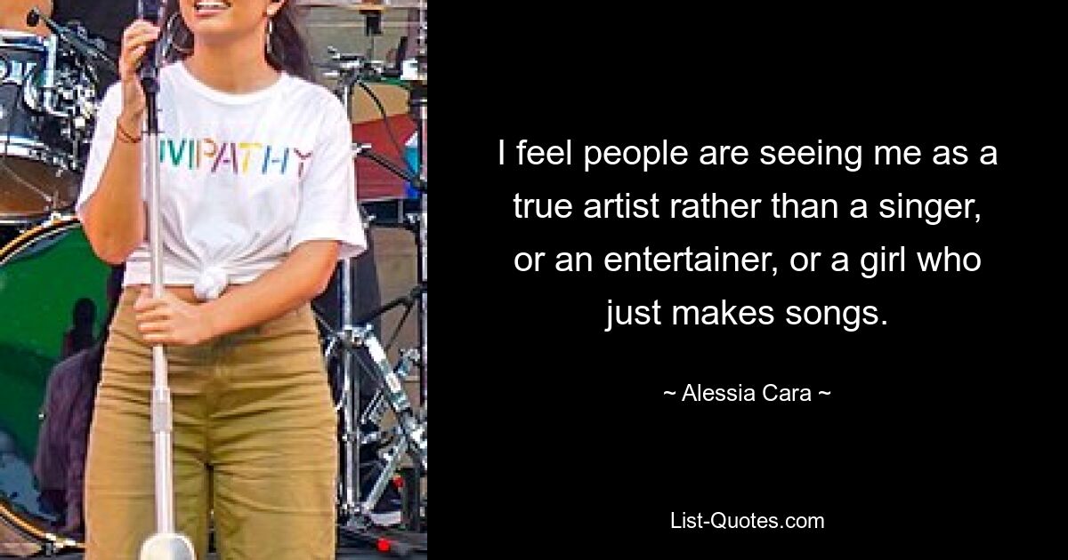 I feel people are seeing me as a true artist rather than a singer, or an entertainer, or a girl who just makes songs. — © Alessia Cara