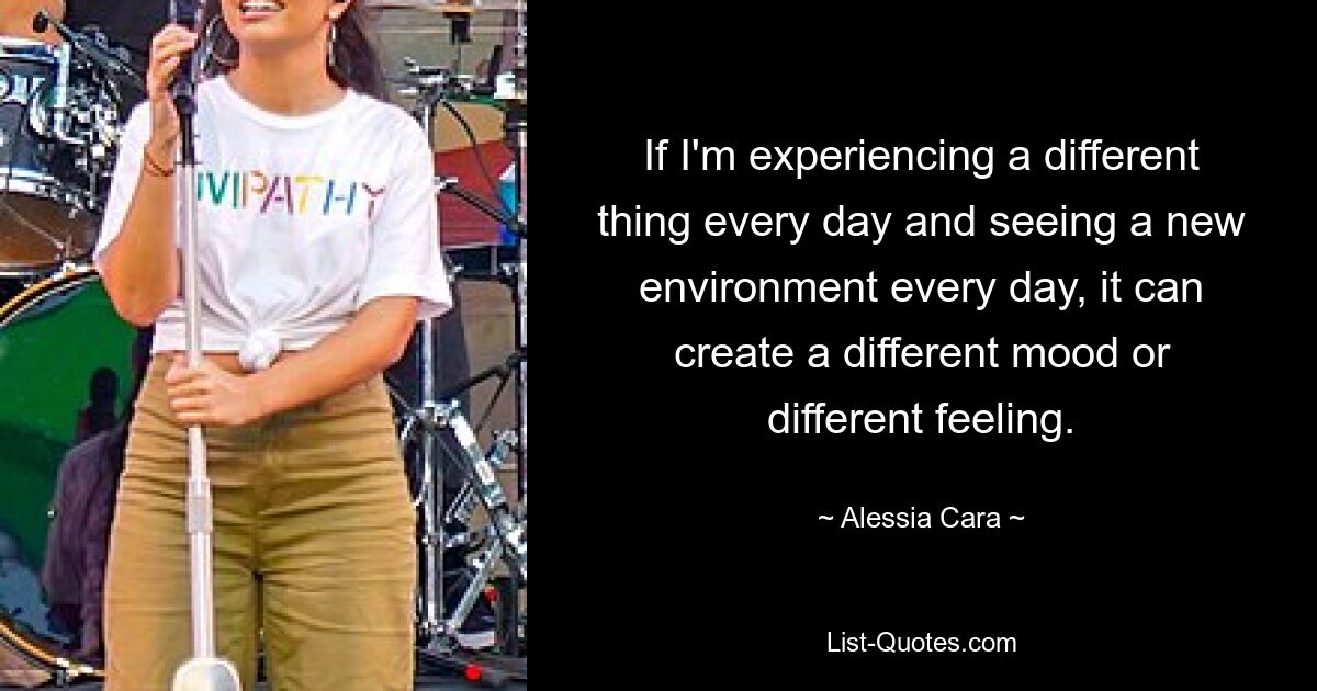 If I'm experiencing a different thing every day and seeing a new environment every day, it can create a different mood or different feeling. — © Alessia Cara