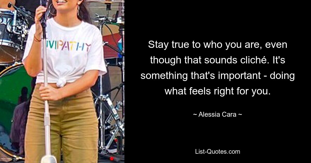 Stay true to who you are, even though that sounds cliché. It's something that's important - doing what feels right for you. — © Alessia Cara