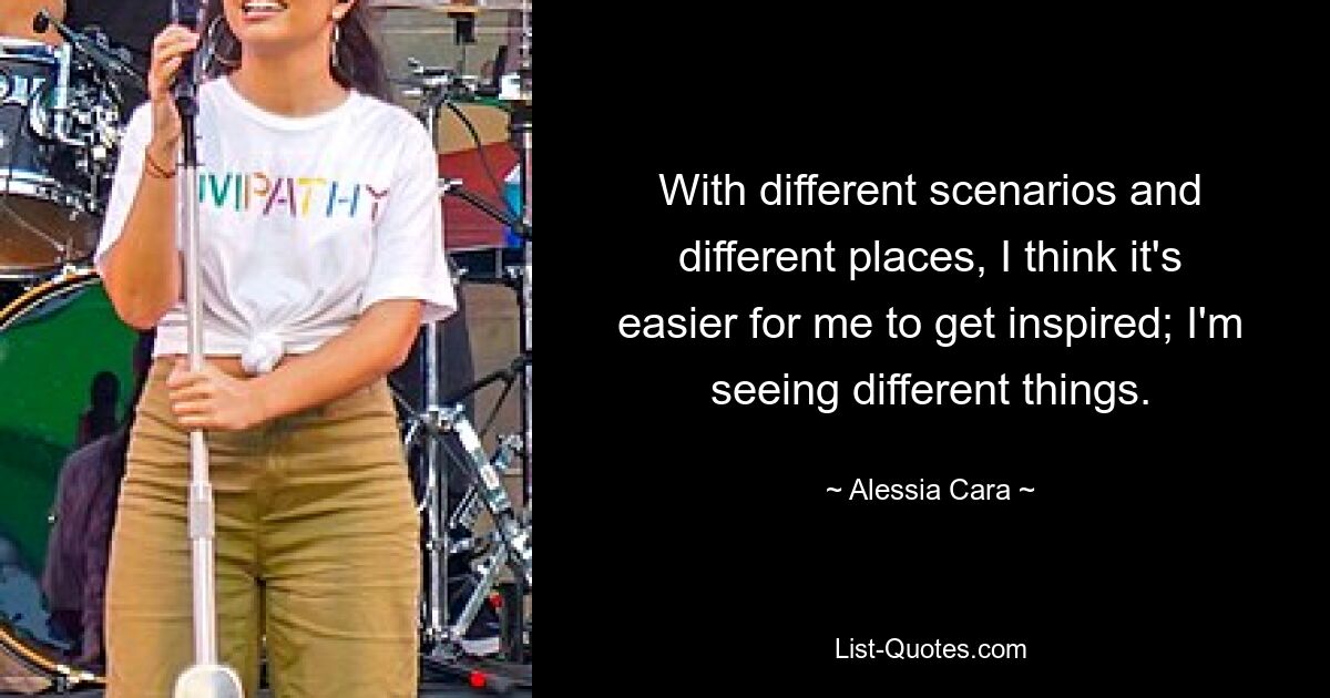 With different scenarios and different places, I think it's easier for me to get inspired; I'm seeing different things. — © Alessia Cara