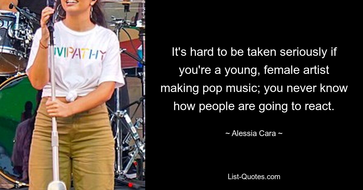 It's hard to be taken seriously if you're a young, female artist making pop music; you never know how people are going to react. — © Alessia Cara