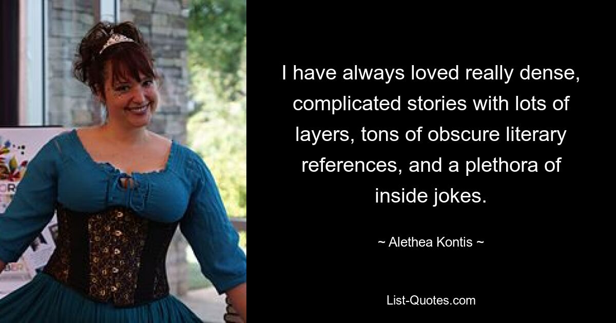 I have always loved really dense, complicated stories with lots of layers, tons of obscure literary references, and a plethora of inside jokes. — © Alethea Kontis