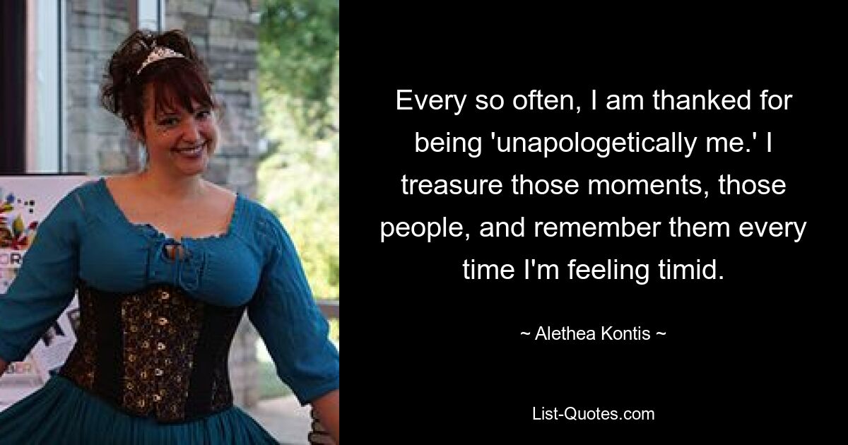 Every so often, I am thanked for being 'unapologetically me.' I treasure those moments, those people, and remember them every time I'm feeling timid. — © Alethea Kontis