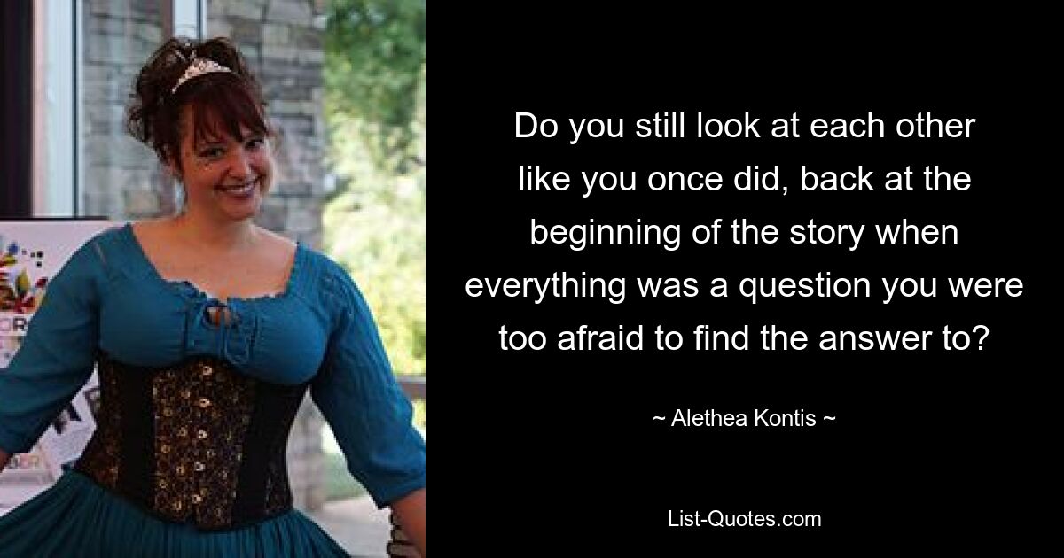 Do you still look at each other like you once did, back at the beginning of the story when everything was a question you were too afraid to find the answer to? — © Alethea Kontis