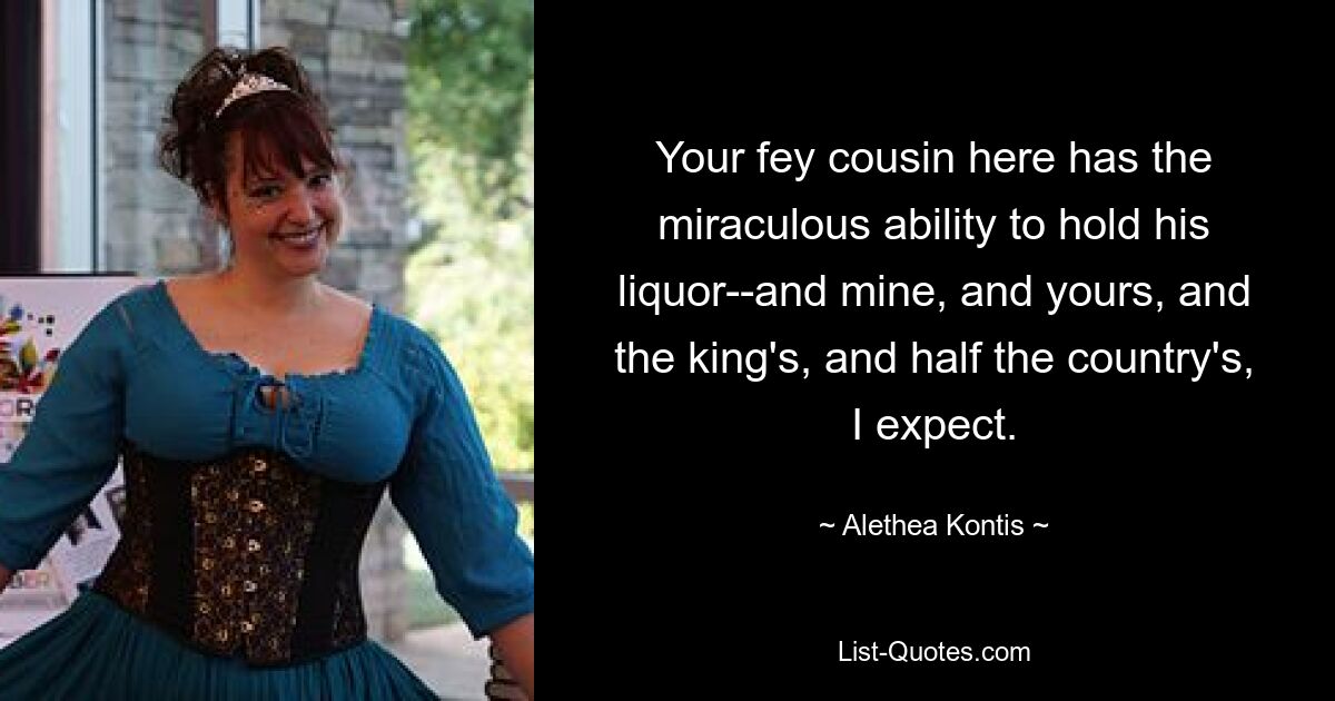 Your fey cousin here has the miraculous ability to hold his liquor--and mine, and yours, and the king's, and half the country's, I expect. — © Alethea Kontis