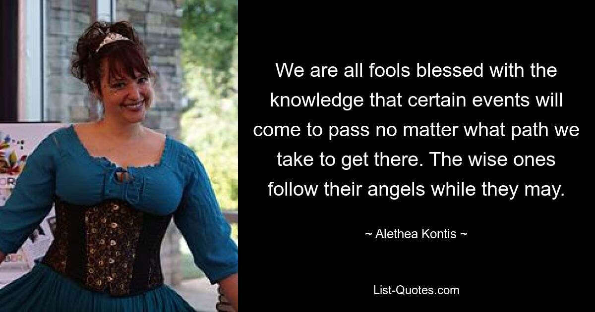 We are all fools blessed with the knowledge that certain events will come to pass no matter what path we take to get there. The wise ones follow their angels while they may. — © Alethea Kontis