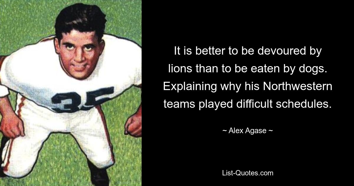 It is better to be devoured by lions than to be eaten by dogs. Explaining why his Northwestern teams played difficult schedules. — © Alex Agase