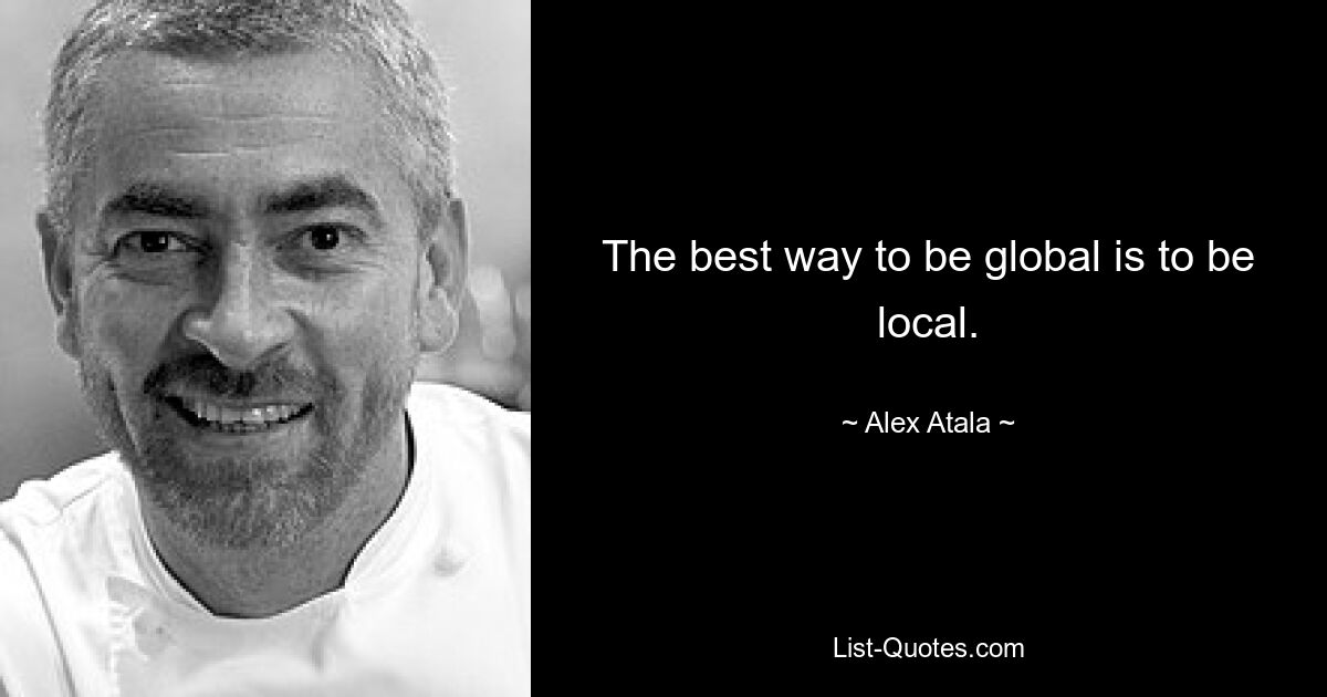 The best way to be global is to be local. — © Alex Atala