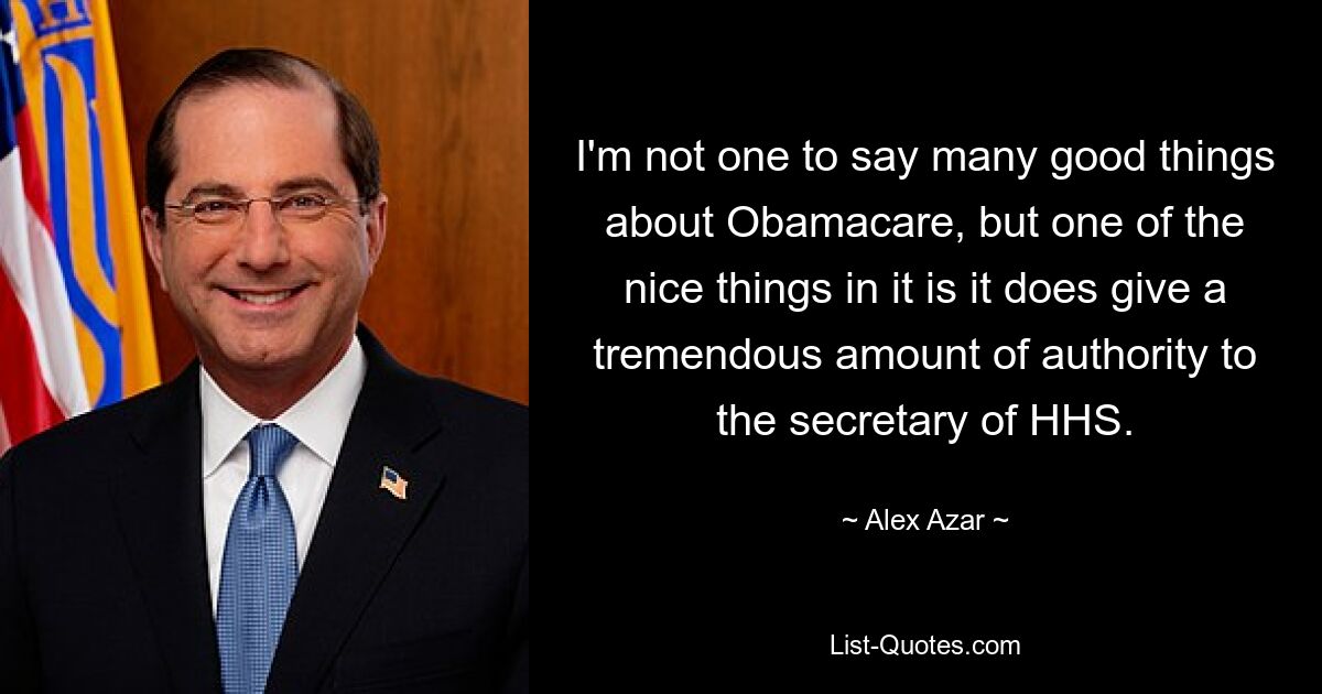 I'm not one to say many good things about Obamacare, but one of the nice things in it is it does give a tremendous amount of authority to the secretary of HHS. — © Alex Azar