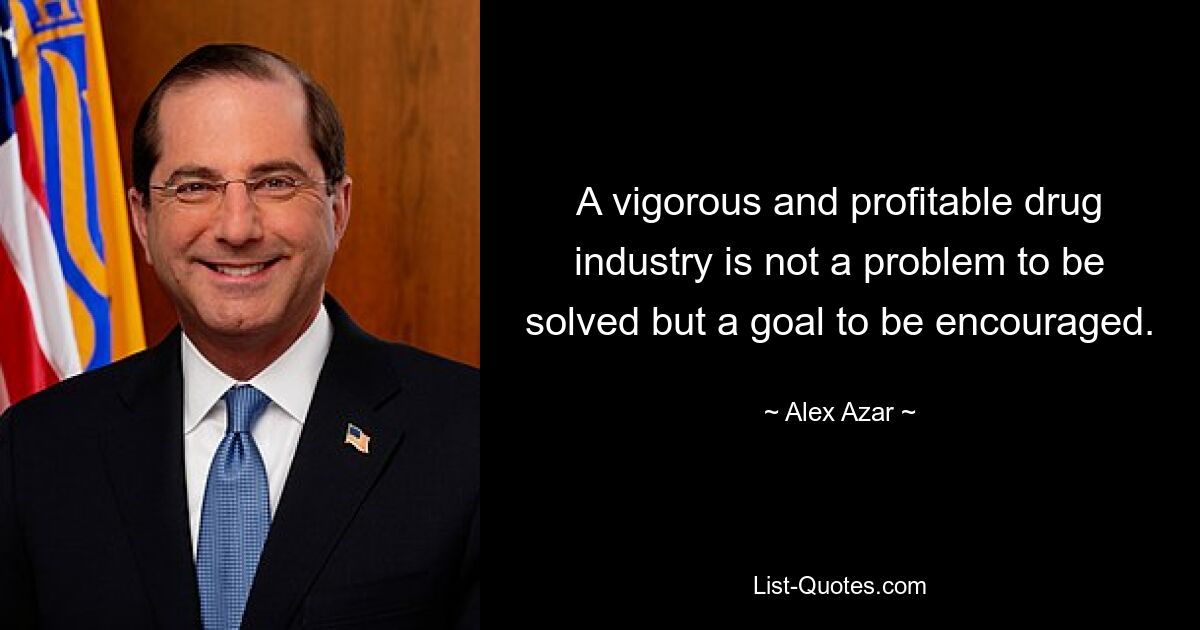 A vigorous and profitable drug industry is not a problem to be solved but a goal to be encouraged. — © Alex Azar