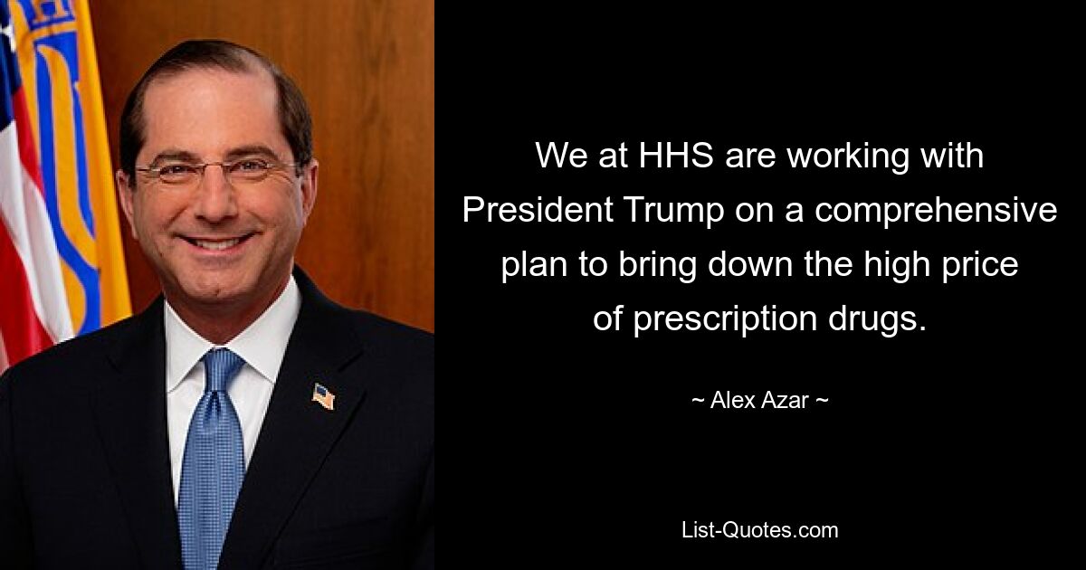 We at HHS are working with President Trump on a comprehensive plan to bring down the high price of prescription drugs. — © Alex Azar