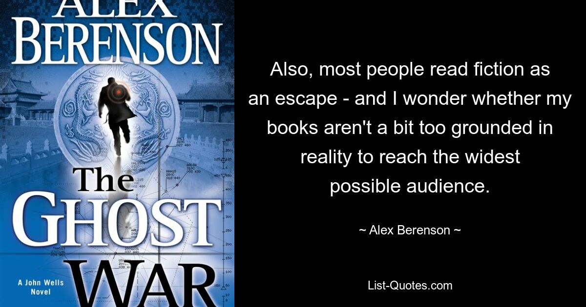 Also, most people read fiction as an escape - and I wonder whether my books aren't a bit too grounded in reality to reach the widest possible audience. — © Alex Berenson