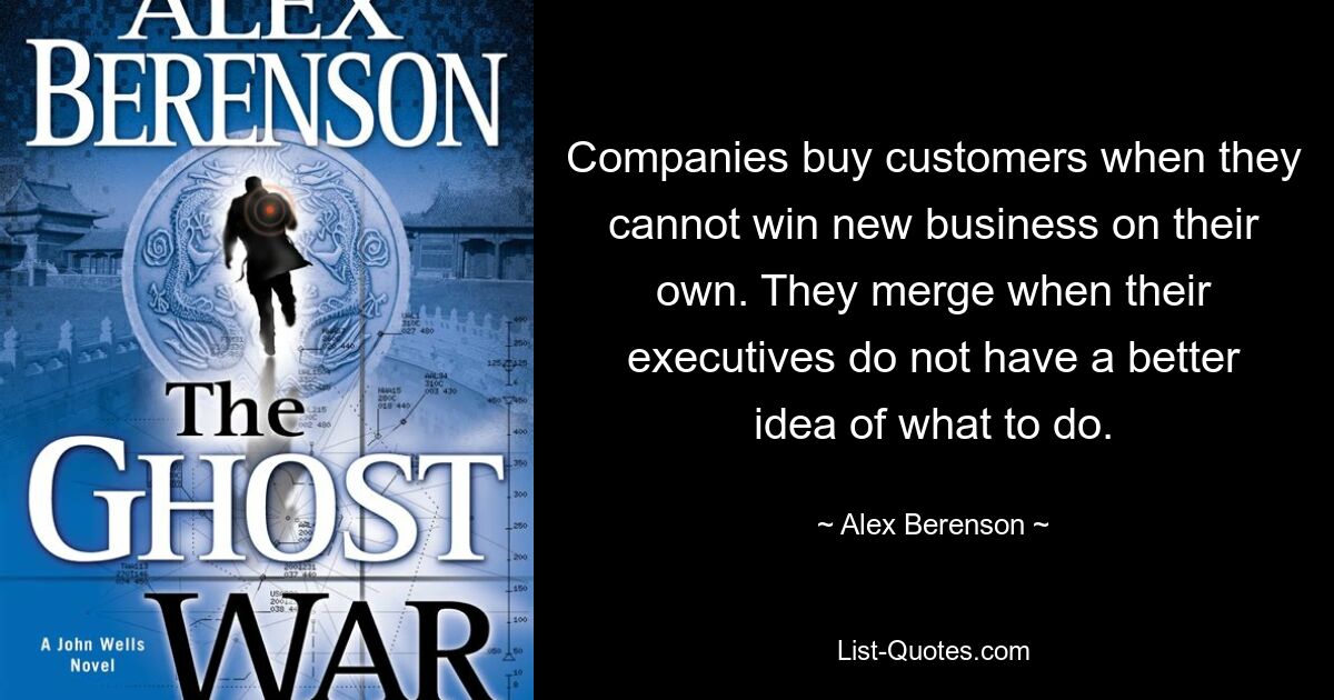 Companies buy customers when they cannot win new business on their own. They merge when their executives do not have a better idea of what to do. — © Alex Berenson