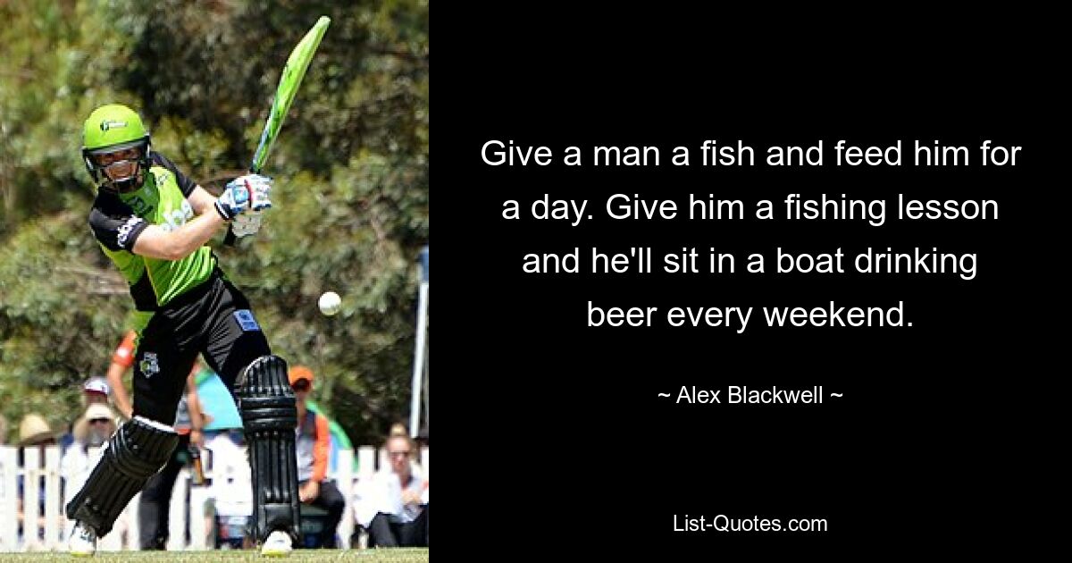 Give a man a fish and feed him for a day. Give him a fishing lesson and he'll sit in a boat drinking beer every weekend. — © Alex Blackwell