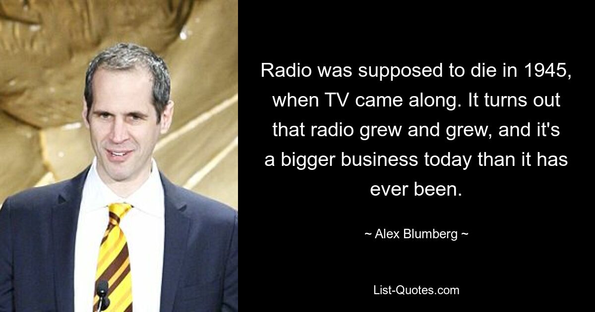 Radio was supposed to die in 1945, when TV came along. It turns out that radio grew and grew, and it's a bigger business today than it has ever been. — © Alex Blumberg