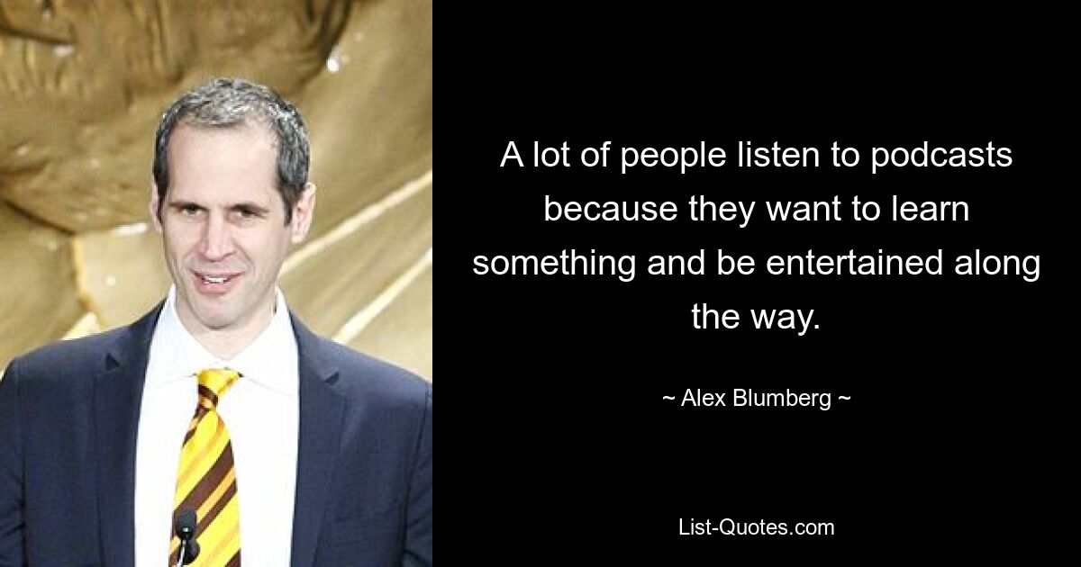 A lot of people listen to podcasts because they want to learn something and be entertained along the way. — © Alex Blumberg