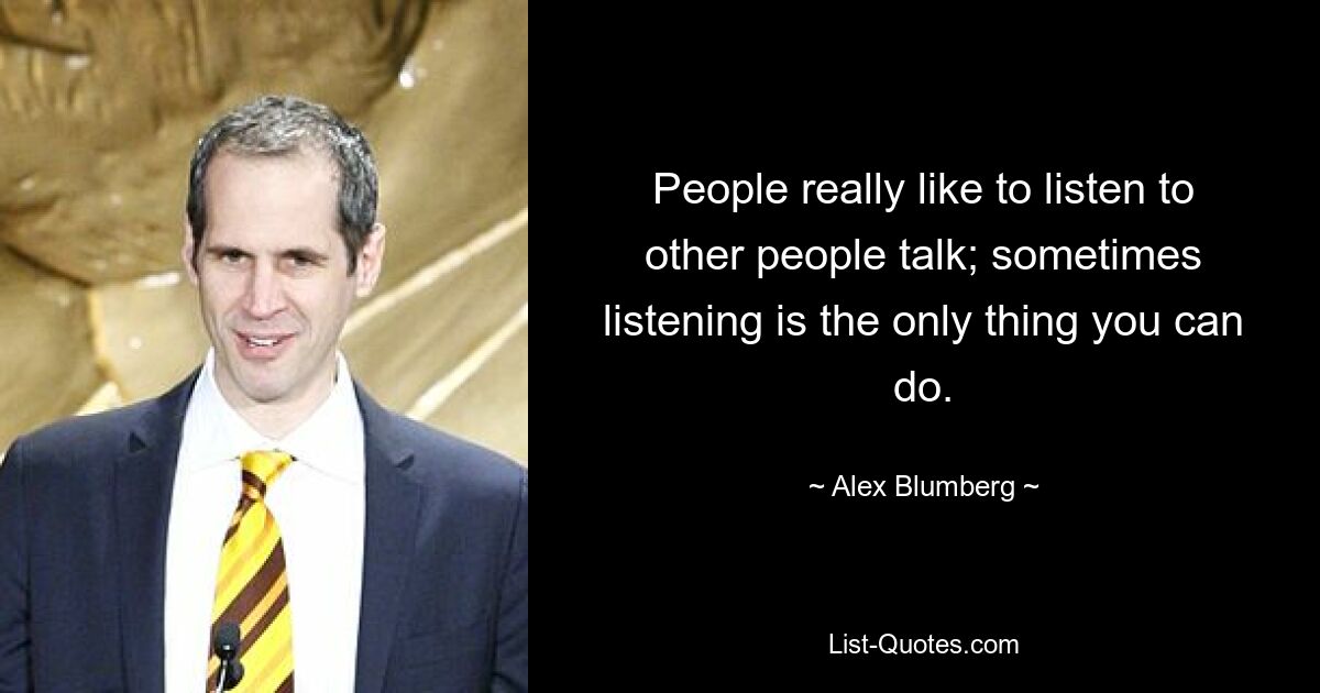 People really like to listen to other people talk; sometimes listening is the only thing you can do. — © Alex Blumberg