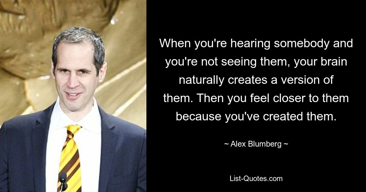 When you're hearing somebody and you're not seeing them, your brain naturally creates a version of them. Then you feel closer to them because you've created them. — © Alex Blumberg