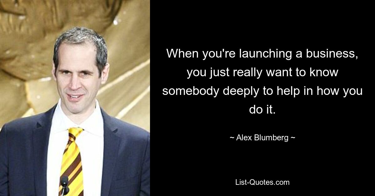 When you're launching a business, you just really want to know somebody deeply to help in how you do it. — © Alex Blumberg