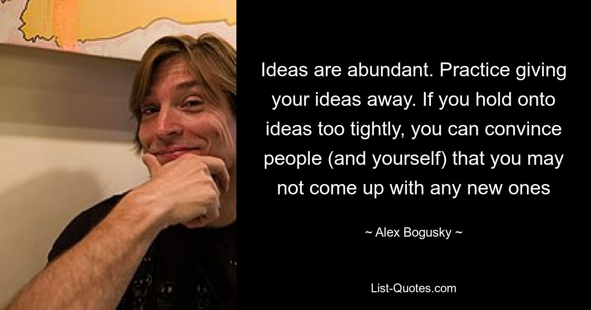 Ideas are abundant. Practice giving your ideas away. If you hold onto ideas too tightly, you can convince people (and yourself) that you may not come up with any new ones — © Alex Bogusky