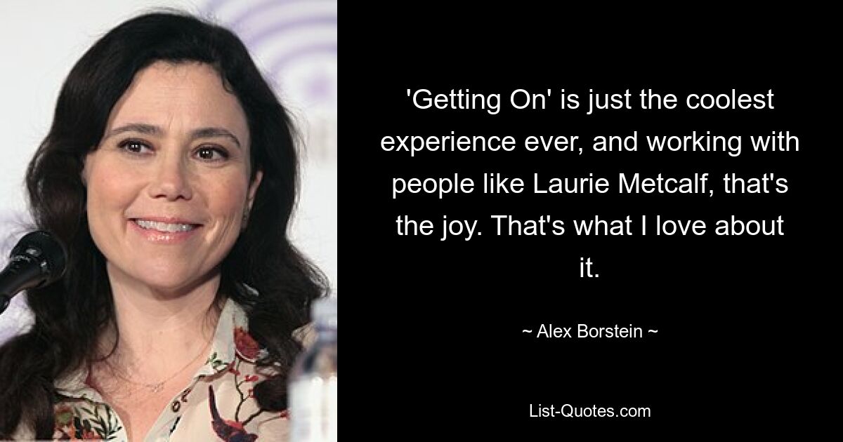 'Getting On' is just the coolest experience ever, and working with people like Laurie Metcalf, that's the joy. That's what I love about it. — © Alex Borstein