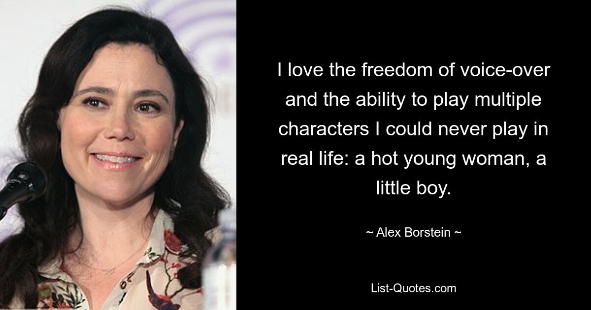 I love the freedom of voice-over and the ability to play multiple characters I could never play in real life: a hot young woman, a little boy. — © Alex Borstein