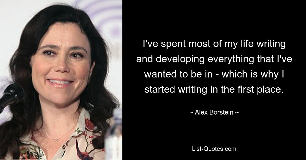 I've spent most of my life writing and developing everything that I've wanted to be in - which is why I started writing in the first place. — © Alex Borstein