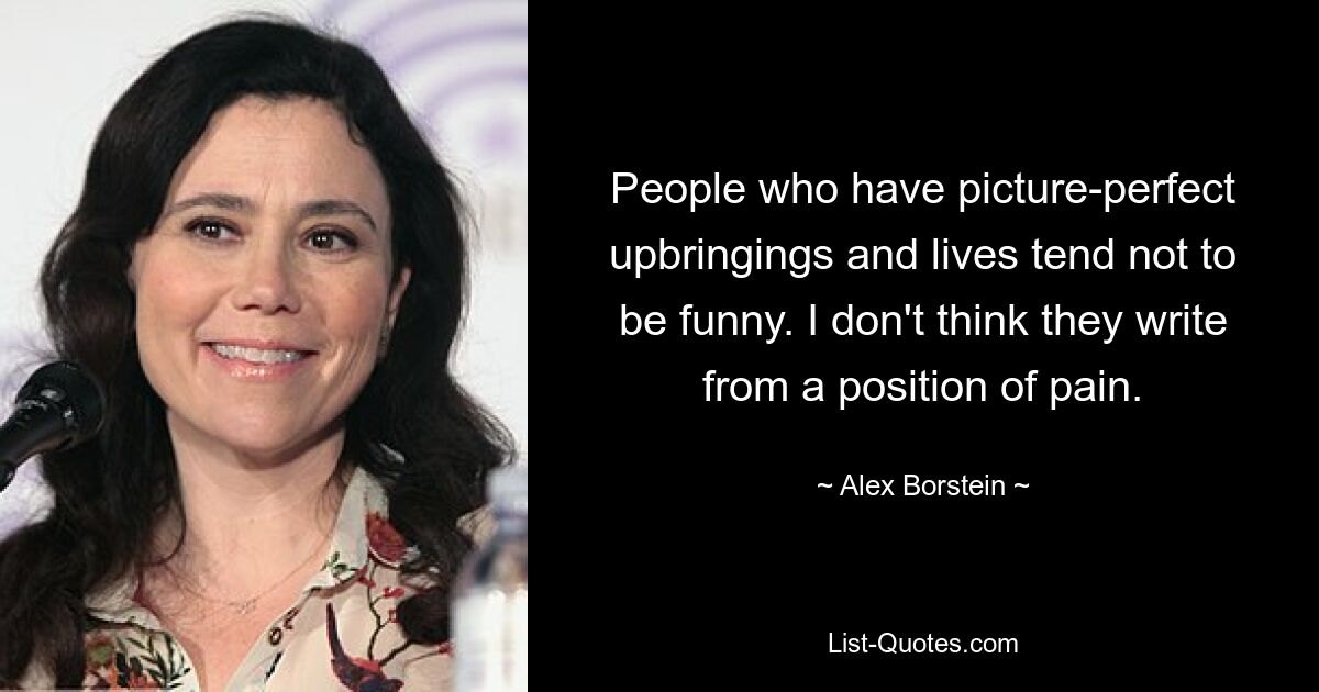 People who have picture-perfect upbringings and lives tend not to be funny. I don't think they write from a position of pain. — © Alex Borstein