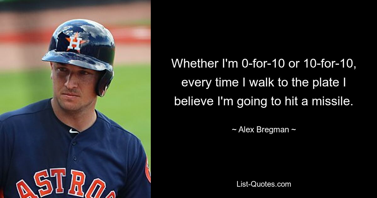 Whether I'm 0-for-10 or 10-for-10, every time I walk to the plate I believe I'm going to hit a missile. — © Alex Bregman