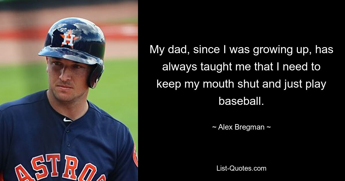 My dad, since I was growing up, has always taught me that I need to keep my mouth shut and just play baseball. — © Alex Bregman