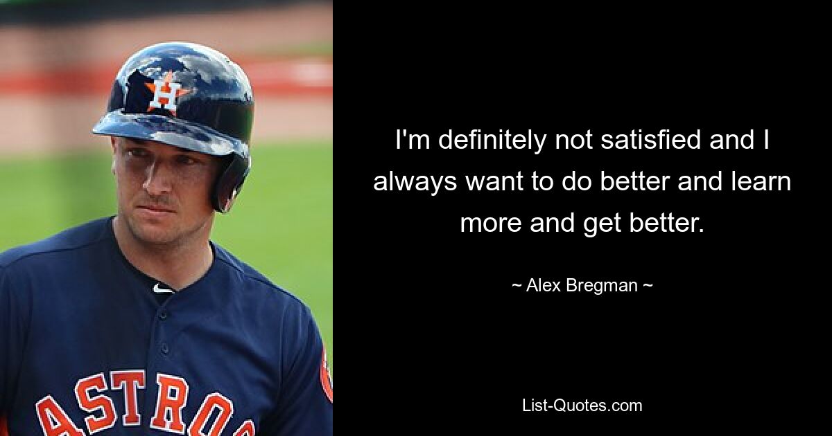 I'm definitely not satisfied and I always want to do better and learn more and get better. — © Alex Bregman