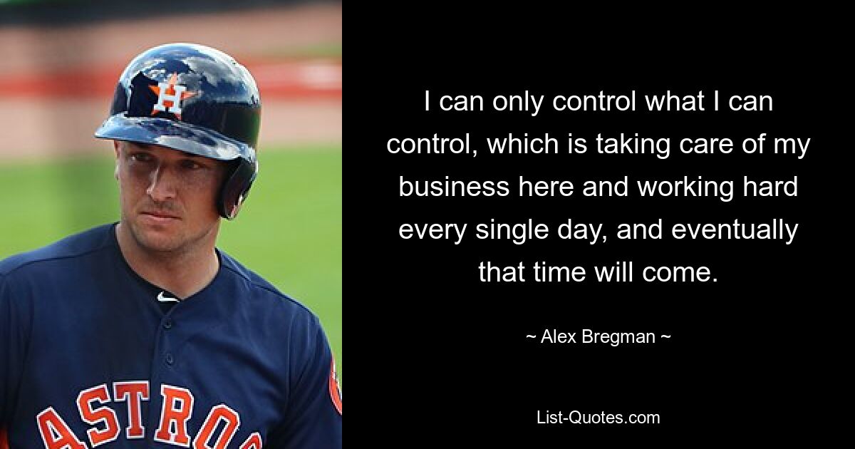 I can only control what I can control, which is taking care of my business here and working hard every single day, and eventually that time will come. — © Alex Bregman