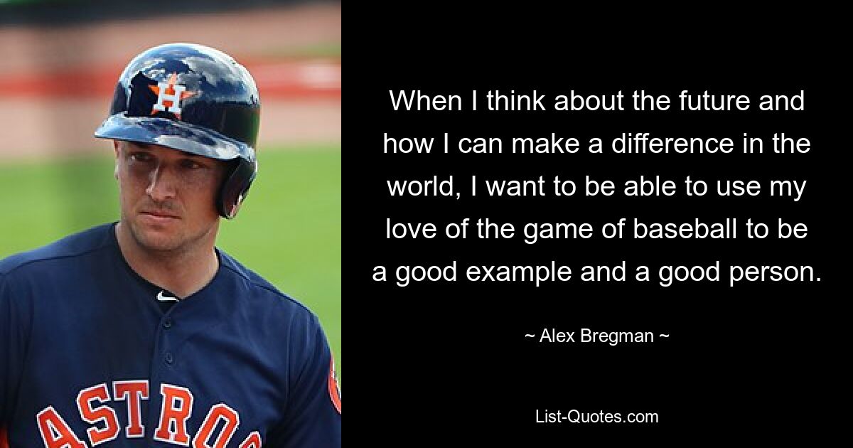 When I think about the future and how I can make a difference in the world, I want to be able to use my love of the game of baseball to be a good example and a good person. — © Alex Bregman