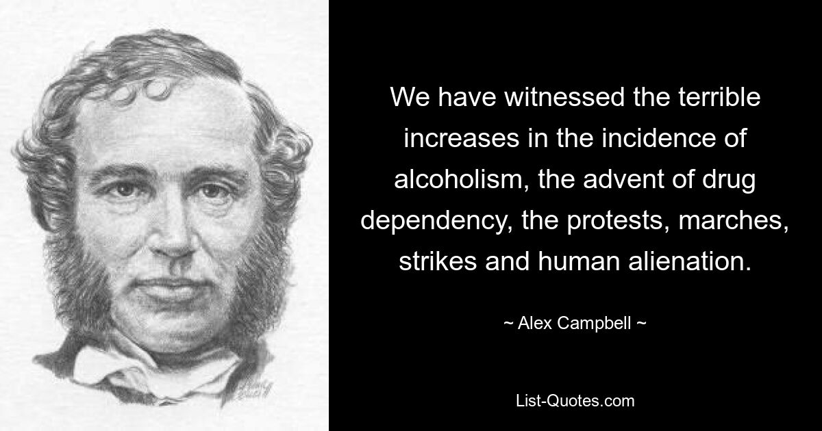 We have witnessed the terrible increases in the incidence of alcoholism, the advent of drug dependency, the protests, marches, strikes and human alienation. — © Alex Campbell