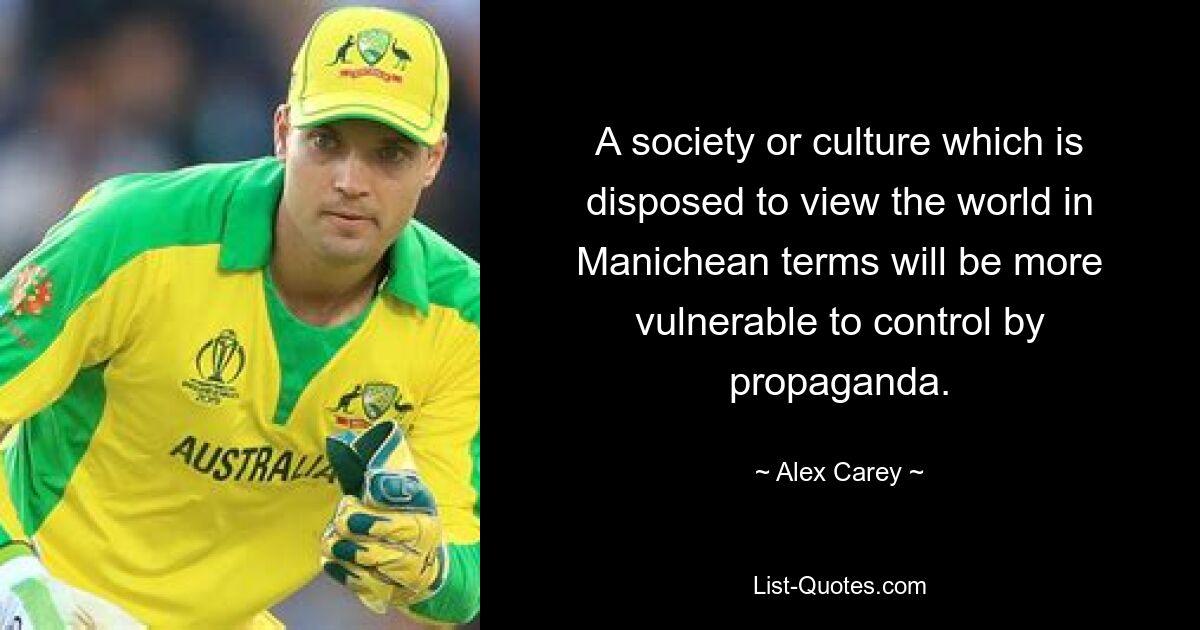 A society or culture which is disposed to view the world in Manichean terms will be more vulnerable to control by propaganda. — © Alex Carey