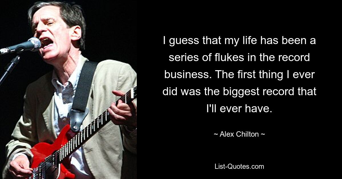 I guess that my life has been a series of flukes in the record business. The first thing I ever did was the biggest record that I'll ever have. — © Alex Chilton