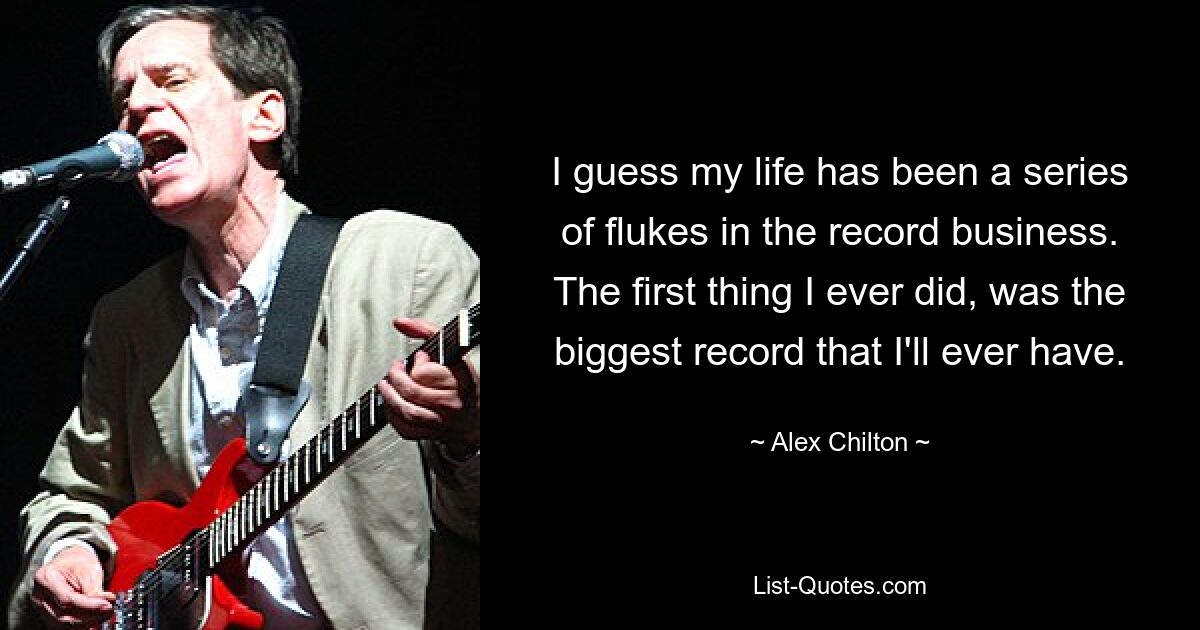 I guess my life has been a series of flukes in the record business. The first thing I ever did, was the biggest record that I'll ever have. — © Alex Chilton