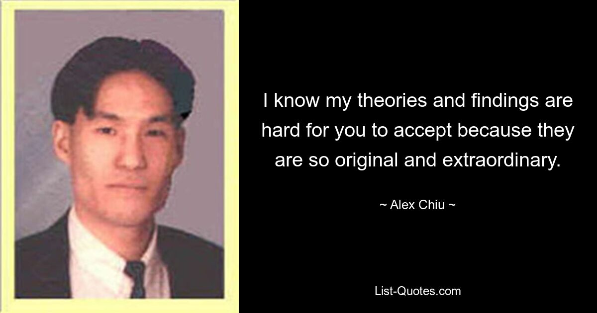 I know my theories and findings are hard for you to accept because they are so original and extraordinary. — © Alex Chiu